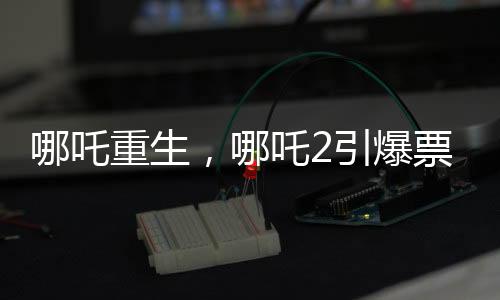 哪吒重生，哪吒2引爆票房狂潮，預(yù)測(cè)總票房超百億重磅來(lái)襲！