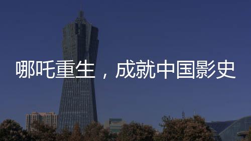 哪吒重生，成就中國影史百億巨作——哪吒2引領電影新紀元