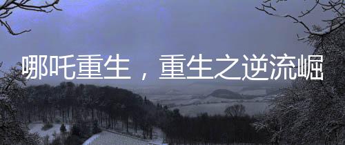哪吒重生，重生之逆流崛起成為中國影史第一部百億電影巨制
