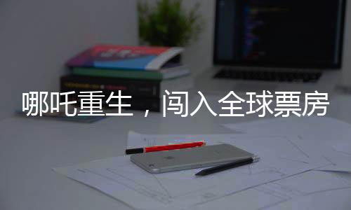 哪吒重生，闖入全球票房榜前二十五，再掀東方神話風(fēng)暴！