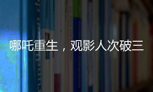 哪吒重生，觀影人次破三億，刷新神話電影新紀(jì)錄