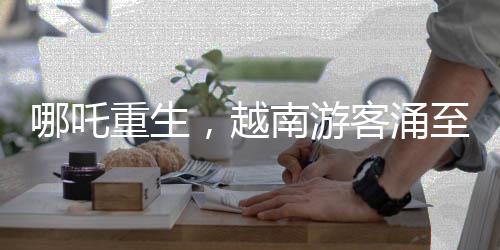 哪吒重生，越南游客涌至云南觀影視奇觀