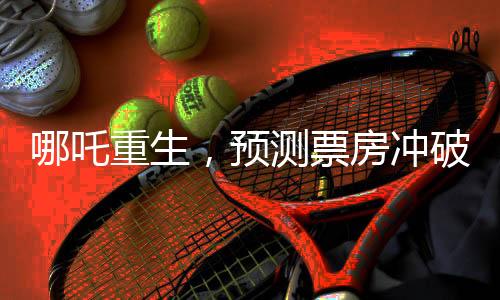 哪吒重生，預(yù)測(cè)票房沖破百億大關(guān)，電影行業(yè)的新里程碑