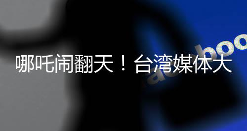 哪吒鬧翻天！臺灣媒體大膽稱哪吒2全球世界第一，引起熱議