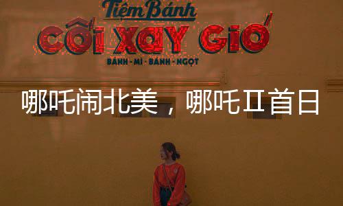 哪吒鬧北美，哪吒Ⅱ首日票房驚艷海外觀眾