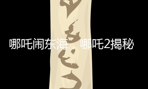 哪吒鬧東海，哪吒2揭秘申公豹全家福，引發(fā)新一輪熱議