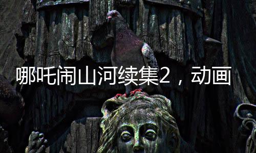 哪吒鬧山河續(xù)集2，動畫制作方明示不參與票房分紅，專注創(chuàng)作初心