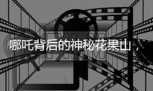 哪吒背后的神秘花果山，杭州的美麗傳說