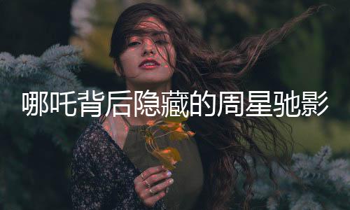哪吒背后隱藏的周星馳影子，電影背后的故事與影響深度分析