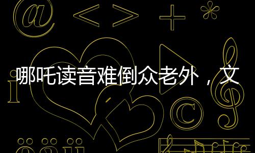 哪吒讀音難倒眾老外，文化碰撞激發(fā)學習熱情