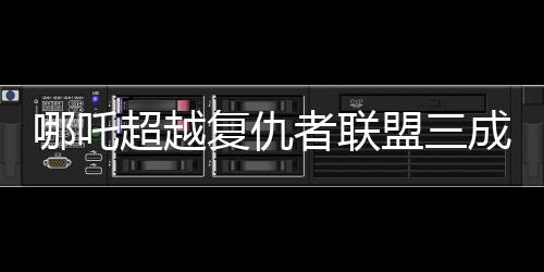 哪吒超越復仇者聯(lián)盟三成全球票房第六！震撼登場背后的數(shù)字奧秘揭曉