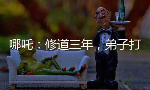 哪吒：修道三年，弟子打上玉虛宮