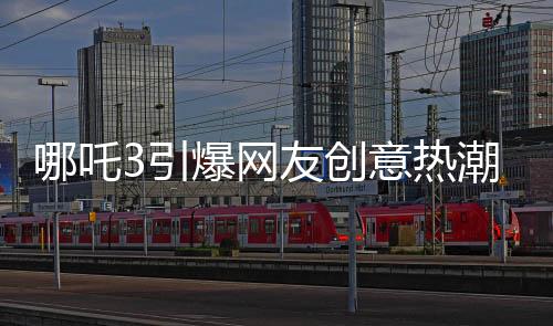哪吒3引爆網(wǎng)友創(chuàng)意熱潮，粉絲自制內(nèi)容驚艷亮相