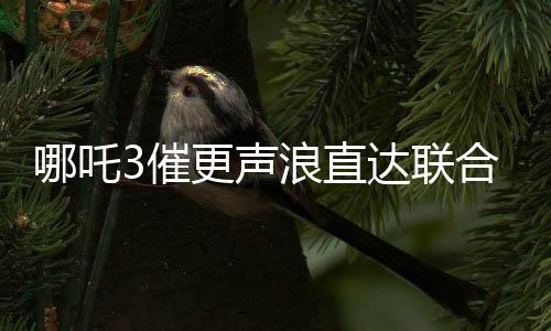 哪吒3催更聲浪直達(dá)聯(lián)合國(guó)，全球粉絲熱切期待新篇章