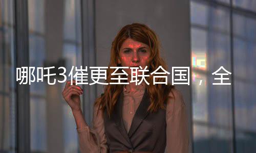 哪吒3催更至聯(lián)合國(guó)，全球粉絲翹首以待的熱門(mén)話題