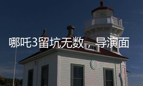 哪吒3留坑無(wú)數(shù)，導(dǎo)演面臨壓力，深度分析與探討