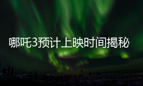 哪吒3預(yù)計(jì)上映時(shí)間揭秘，導(dǎo)演詳細(xì)回應(yīng)期待已久的問(wèn)題