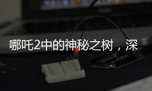 哪吒2中的神秘之樹，深度解讀影片中的高含人量