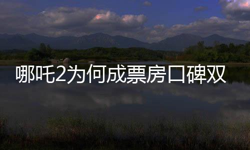 哪吒2為何成票房口碑雙冠王，深度剖析其成功的奧秘
