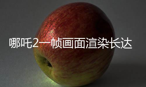 哪吒2一幀畫面渲染長(zhǎng)達(dá)40小時(shí)，揭秘電影背后的技術(shù)魔法
