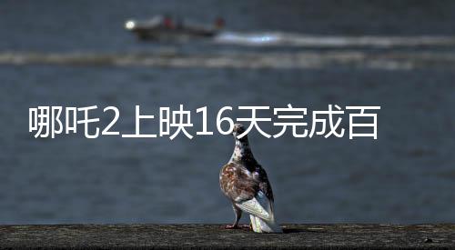 哪吒2上映16天完成百億補貼計劃，創(chuàng)記錄引領(lǐng)暑期檔