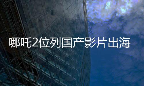 哪吒2位列國產影片出海榜前十五、矚目之作在國際舞臺大放異彩