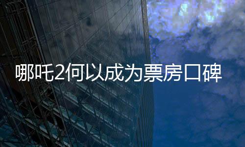 哪吒2何以成為票房口碑雙冠王，深度解析其成功之道