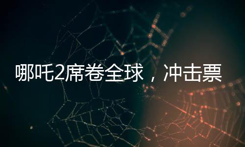 哪吒2席卷全球，沖擊票房榜前十！