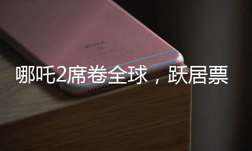 哪吒2席卷全球，躍居票房榜前九、神話再續(xù)輝煌
