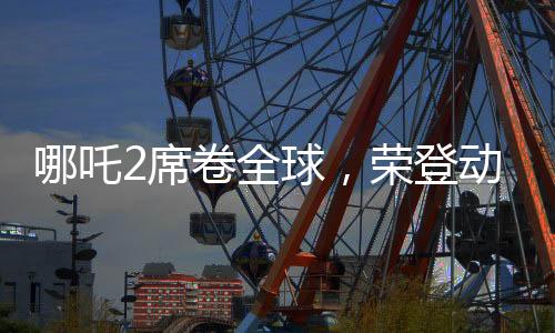 哪吒2席卷全球，榮登動畫票房第二寶座