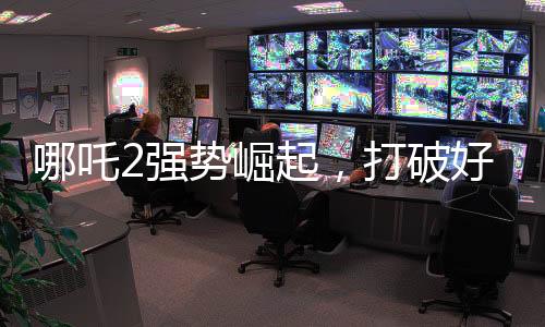 哪吒2強(qiáng)勢(shì)崛起，打破好萊塢影片壟斷