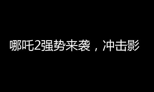 哪吒2強(qiáng)勢來襲，沖擊影史前五，究竟誰能擋得??？