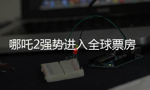 哪吒2強勢進入全球票房榜前五十，再創(chuàng)國產(chǎn)動畫新高峰