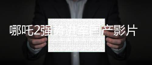 哪吒2強(qiáng)勢(shì)進(jìn)軍國(guó)產(chǎn)影片出海榜前15，文化輸出再顯華章