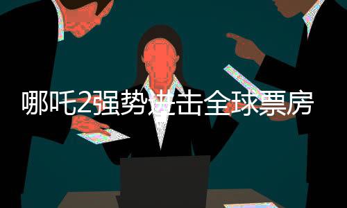 哪吒2強(qiáng)勢(shì)進(jìn)擊全球票房榜，榮登前四十！