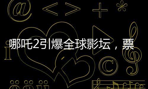 哪吒2引爆全球影壇，票房狂攬進全球前七