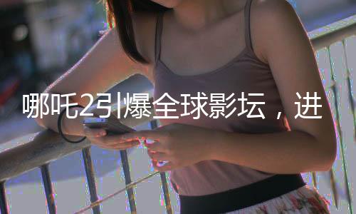 哪吒2引爆全球影壇，進入全球影史票房TOP15