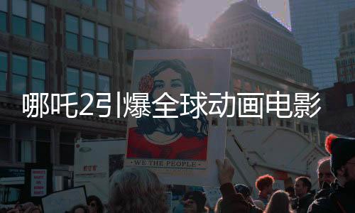 哪吒2引爆全球動(dòng)畫(huà)電影市場(chǎng)，登頂全球動(dòng)畫(huà)電影票房榜