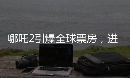 哪吒2引爆全球票房，進(jìn)入全球票房榜前五十
