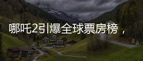 哪吒2引爆全球票房榜，榮登全球前四十