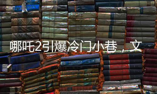哪吒2引爆冷門小巷，文化熱現(xiàn)象背后的故事