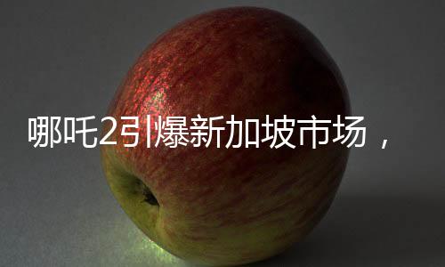 哪吒2引爆新加坡市場(chǎng)，發(fā)行方驚艷亮相