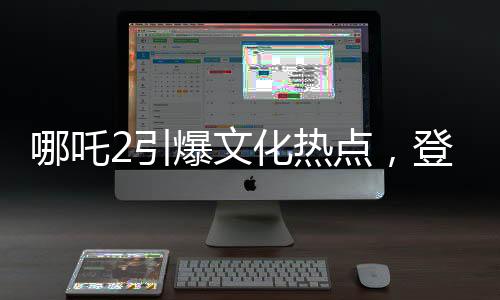 哪吒2引爆文化熱點，登上新聞聯(lián)播