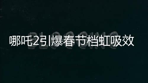 哪吒2引爆春節(jié)檔虹吸效應(yīng)，一場席卷電影界的狂飆風(fēng)暴