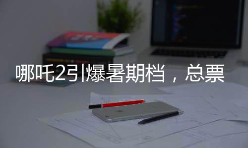 哪吒2引爆暑期檔，總票房預(yù)測(cè)超87億元
