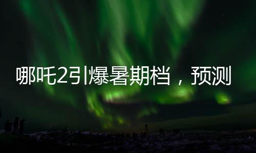 哪吒2引爆暑期檔，預(yù)測票房最高飆至145億