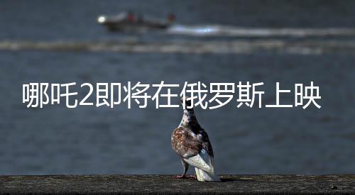 哪吒2即將在俄羅斯上映，文化交融下的東方神話魅力