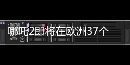 哪吒2即將在歐洲37個(gè)國家上映，中國動(dòng)畫電影的新里程碑