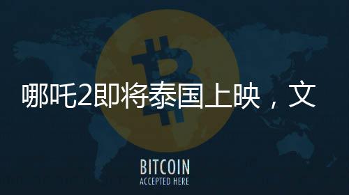 哪吒2即將泰國上映，文化碰撞下的奇幻之旅備受期待