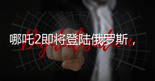 哪吒2即將登陸俄羅斯，中華文化在世界舞臺(tái)上再次展現(xiàn)魅力